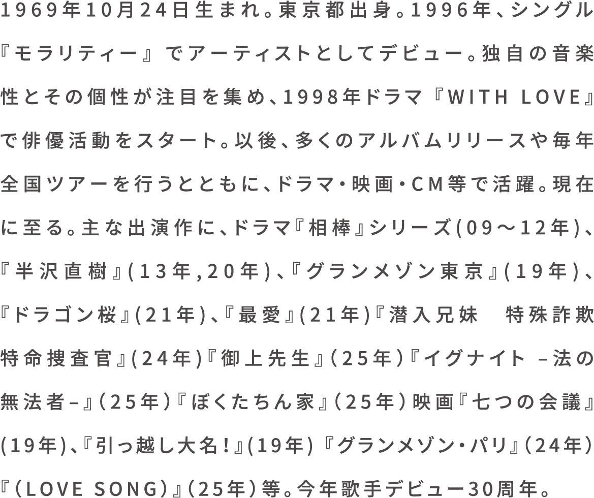 1969年10月24日生まれ。東京都出身。1996年、シングル 『モラリティー』 でアーティストとしてデビュー。独自の音楽性とその個性が注目を集め、1998年ドラマ 『WITH LOVE』 で俳優活動をスタート。以後、多くのアルバムリリースや毎年全国ツアーを行うとともに、ドラマ・映画・CM等で活躍。現在に至る。主な出演作に、ドラマ『相棒』シリーズ(09～12年)、『半沢直樹』(13年,20年)、『グランメゾン東京』(19年)、『ドラゴン桜』(21年)、『最愛』(21年)『潜入兄妹　特殊詐欺特命捜査官』(24年)『御上先生』（25年）『イグナイト –法の無法者–』（25年）『ぼくたちん家』（25年）映画『七つの会議』(19年)、『引っ越し大名！』(19年) 『グランメゾン・パリ』（24年）『（LOVE SONG）』（25年）等。今年歌手デビュー30周年。