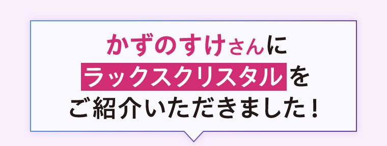 かずのすけさんにラックスクリスタルをご紹介いただきました!