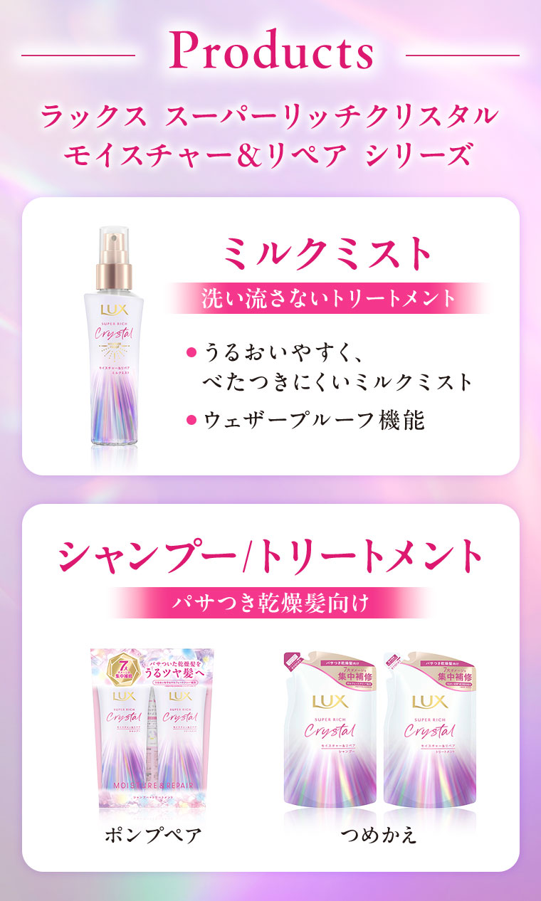 Products。ラックス スーパーリッチクリスタル モイスチャー&リペア シリーズ。ミルクミスト。洗い流さないトリートメント。うるおいやすく、べたつきにくいミルクミスト。ウェザープルーフ機能。シャンプー/トリートメント。パサつき乾燥髪向け。ポンプペア。つめかえ。
