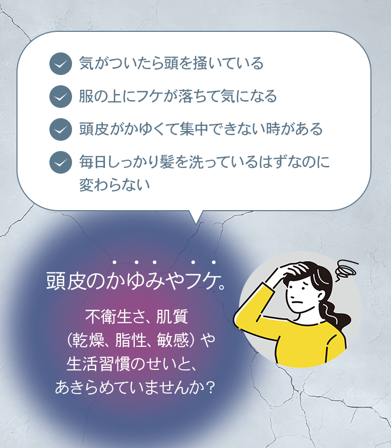 気がついたら頭を掻いている。服の上にフケが落ちて気になる。頭皮がかゆくて集中できない時がある。毎日しっかり髪を洗っているはずなのに変わらない。頭皮のかゆみやフケ。不衛生さ、肌質（乾燥、脂性、敏感）や生活習慣のせいと、あきらめていませんか？