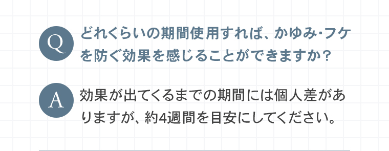 Q：どれくらいの期間使用すれば、かゆみ・フケを防ぐ効果を感じることができますか？A：効果が出てくるまでの期間には個人差がありますが、約4週間を目安にしてください。