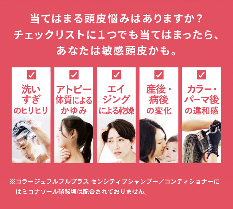 当てはまる頭皮悩みはありますか？チェックリストに1つでも当てはまったら、あなたは敏感頭皮かも。洗いすぎのヒリヒリ。アトピー体質によるかゆみ。エイジングによる乾燥。産後・病後の変化。カラー・パーマ後の違和感。