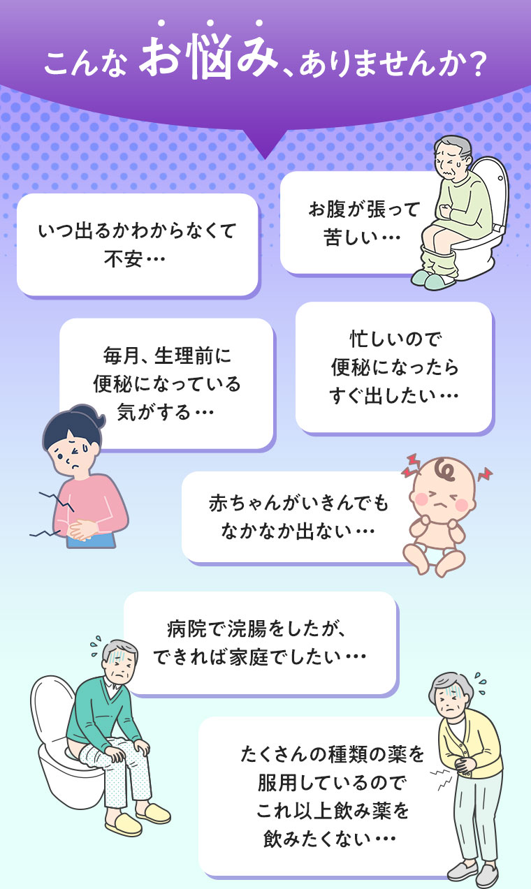 こんなお悩み、ありませんか？いつ出るかわからなくて不安…。お腹が張って苦しい…。毎月、生理前に便秘になっている気がする…。忙しいので便秘になったらすぐ出したい…。赤ちゃんがいきんでもなかなか出ない…。病院で浣腸をしたが、できれば家庭でしたい…。たくさんの種類の薬を服用しているのでこれ以上飲み薬を飲みたくない…。