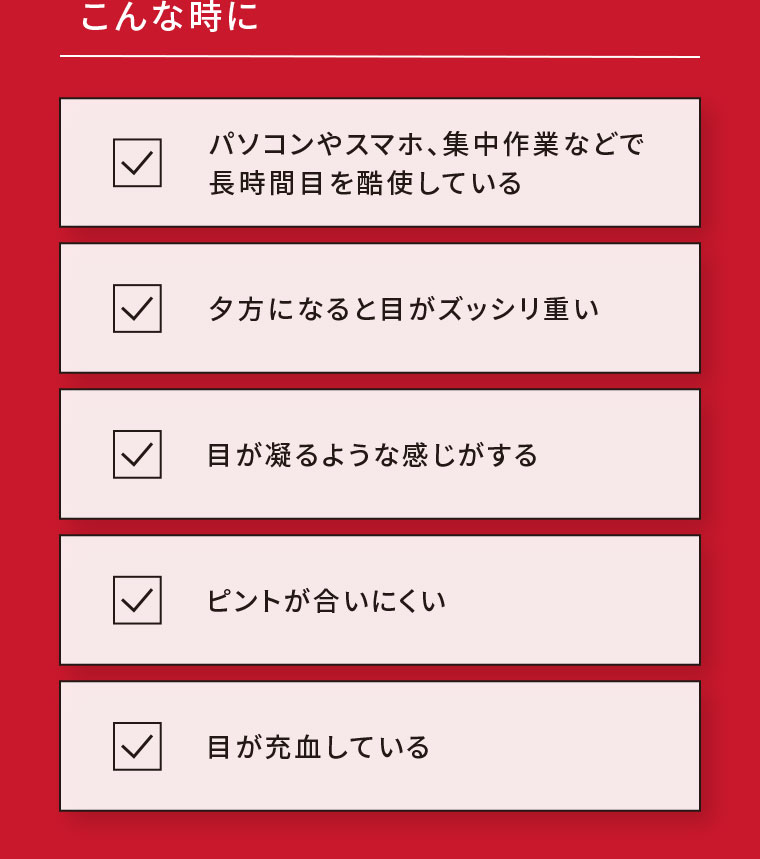 こんな時に。パソコンやスマホ、集中作業などで長時間目を酷使している。夕方になると目がズッシリ重い。目が凝るような感じがする。ピントが合いにくい。目が充血している。