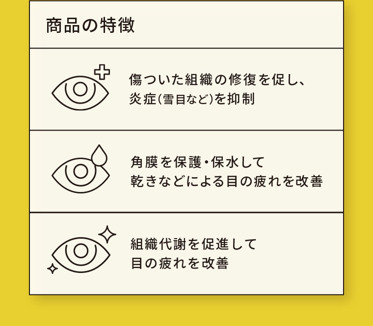 商品の特徴。傷ついた組織の修復を促し、炎症(雪目など)を抑制。角膜を保護・保水して、乾きなどによる目の疲れを改善。組織代謝を促進して目の疲れを改善。