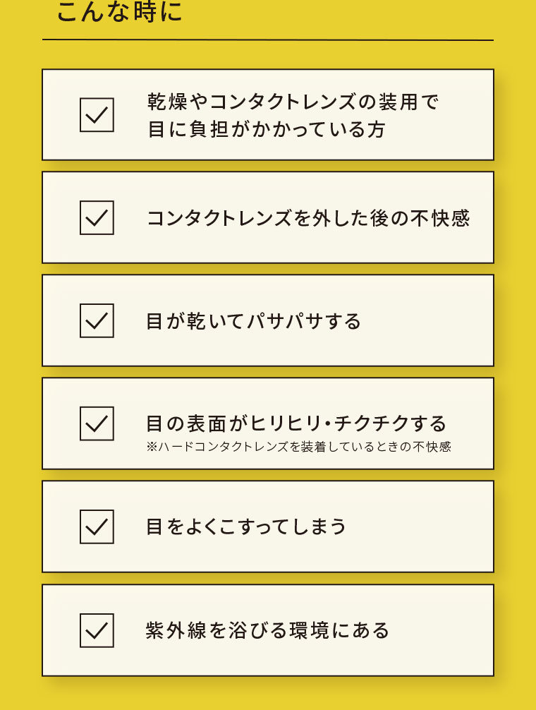 こんな時に。乾燥やコンタクトレンズの装用で目に負担がかかっている方。コンタクトレンズを外した後の不快感。目が乾いてパサパサする。目の表面がヒリヒリ・チクチクする。注釈(詳細は本画像をご確認ください)。目をよくこすってしまう。紫外線を浴びる環境にある。