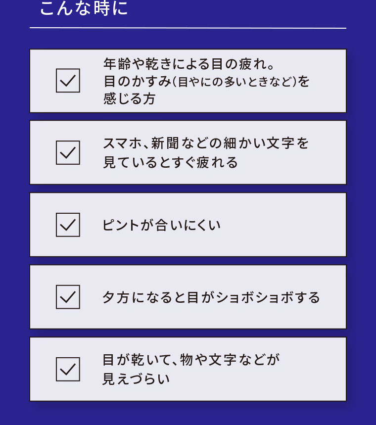 こんな時に。年齢や乾きによる目の疲れ。目のかすみ(目やにの多いときなど)を感じる方。スマホ、新聞などの細かい文字を見ているとすぐ疲れる。ピントが合いにくい。夕方になると目がショボショボする。目が乾いて、物や文字などが見えづらい。