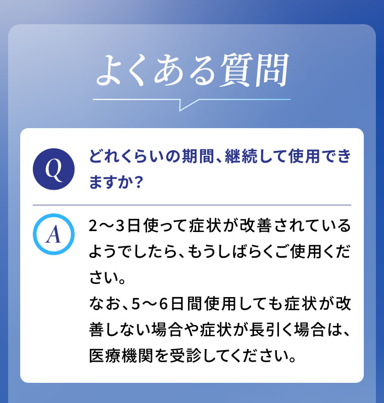 よくある質問。Q.どれくらいの期間、継続して使用できますか？A.2〜3日使って症状が改善されているようでしたら、もうしばらくご使用ください。なお、5〜6日間使用しても症状が改善しない場合や症状が長引く場合は、医療機関を受診してください。