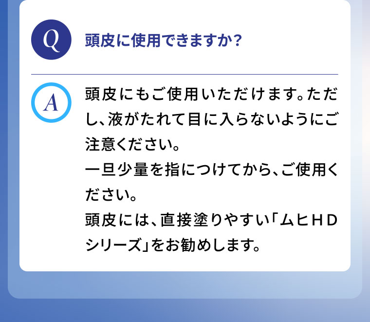 Q.頭皮に使用できますか？A.頭皮にもご使用いただけます。ただし、液がたれて目に入らないようにご注意ください。一旦少量を指につけてから、ご使用ください。頭皮には、直接塗りやすい「ムヒHDシリーズ」をお勧めします。