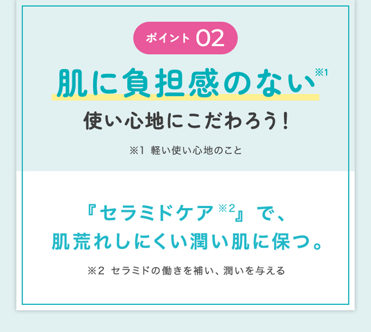 ポイント 02 肌に負担感のない※1 使い心地にこだわろう！ ※1 軽い使い心地のこと 『セラミドケア※2』で、 肌荒れしにくい潤い肌に保つ。 ※2 セラミドの働きを補い、潤いを与える