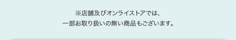※店舗及びオンラインストアでは、一部お取り扱いのない商品もございます。