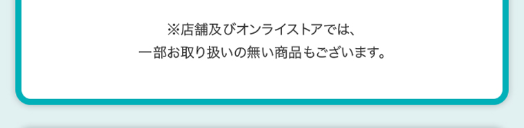 ※店舗及びオンラインストアでは、一部お取り扱いのない商品もございます。