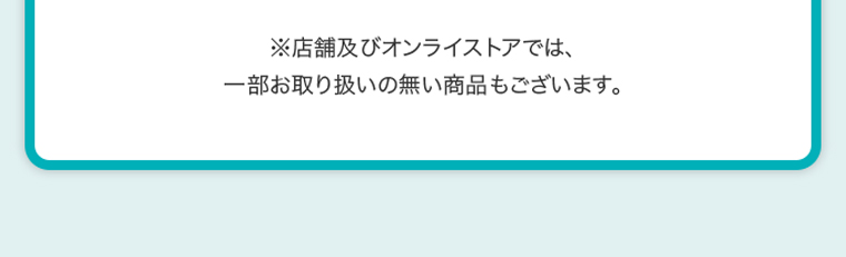 ※店舗及びオンラインストアでは、一部お取り扱いのない商品もございます。