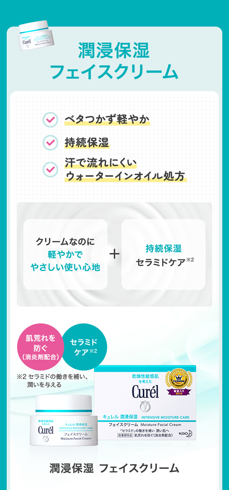 潤浸保湿 フェイスクリーム ベタつかず軽やか 持続保湿 汗で流れにくい ウォーターインオイル処方 クリームなのに 軽やかで やさしい使い心地 ＋ 持続保湿 セラミドケア※2 肌荒れを防ぐ（消炎剤配合） セラミドケア※2 ※2 セラミドの働きを補い、 潤いを与える 潤浸保湿 フェイスクリーム