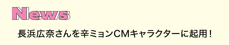 News。長浜広奈さんを辛ミョンCMキャラクターに起用!