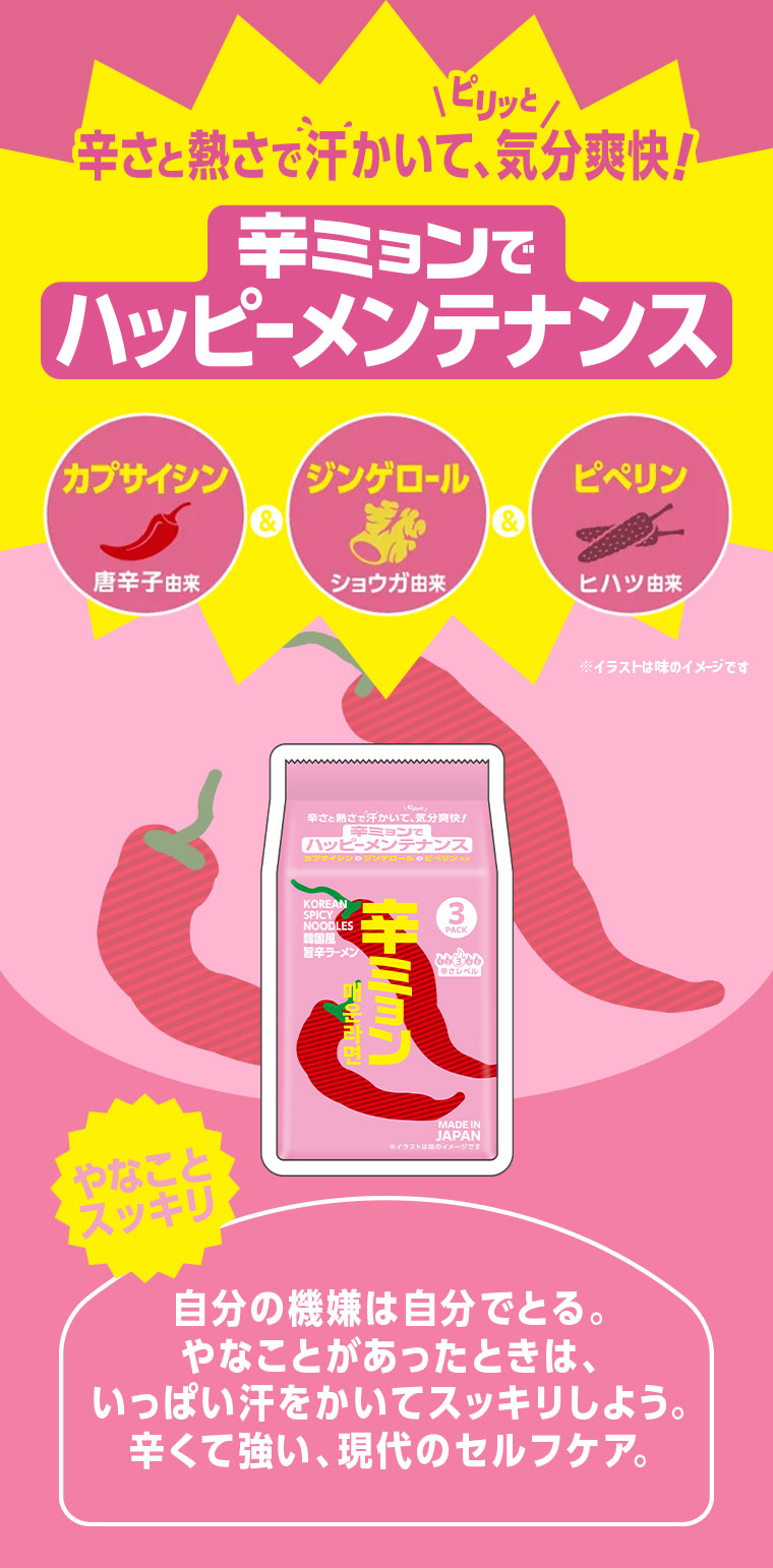 辛さと熱さで汗かいて、ピリッと気分爽快!辛ミョンでハッピーメンテナンス。カプサイシン(唐辛子由来)&ジンゲロール(ショウガ由来)&ピペリン(ヒハツ由来)。やなことスッキリ。自分の機嫌は自分でとる。やなことがあったときは、いっぱい汗をかいてスッキリしよう。辛くて強い、現代のセルフケア。