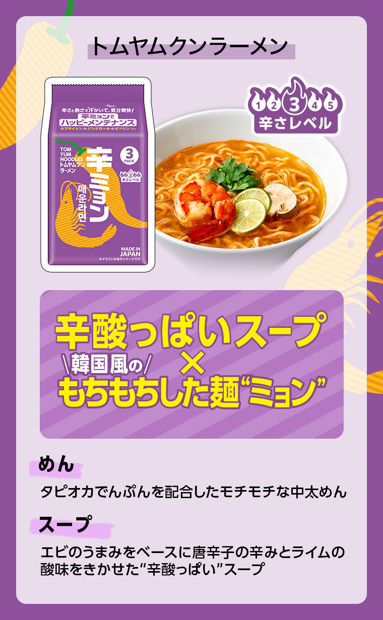トムヤムクンラーメン。辛さレベル3。辛酸っぱいスープ×韓国風のもちもちした麺“ミョン”。めん、タピオカでんぷんを配合したモチモチな中太めん。スープ、エビのうまみをベースに唐辛子の辛みとライムの酸味をきかせた“辛酸っぱい”スープ。
