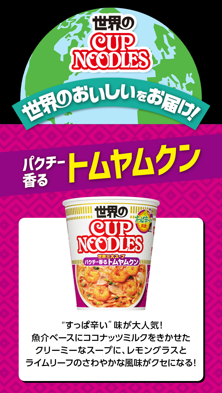 世界のCUP NOODLES。世界のおいしいをお届け!パクチー香るトムヤムクン。“すっぱ辛い”味が大人気!魚介ベースにココナッツミルクをきかせたクリーミーなスープに、レモングラスとライムリーフのさわやかな風味がクセになる!