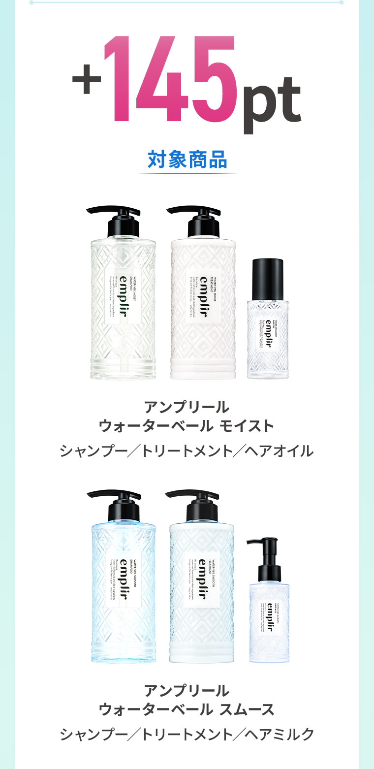 +145pt。対象商品。アンプリール ウォーターベール モイスト、シャンプー、トリートメント、ヘアオイル。アンプリール ウォーターベール スムース、シャンプー、トリートメント、ヘアミルク。