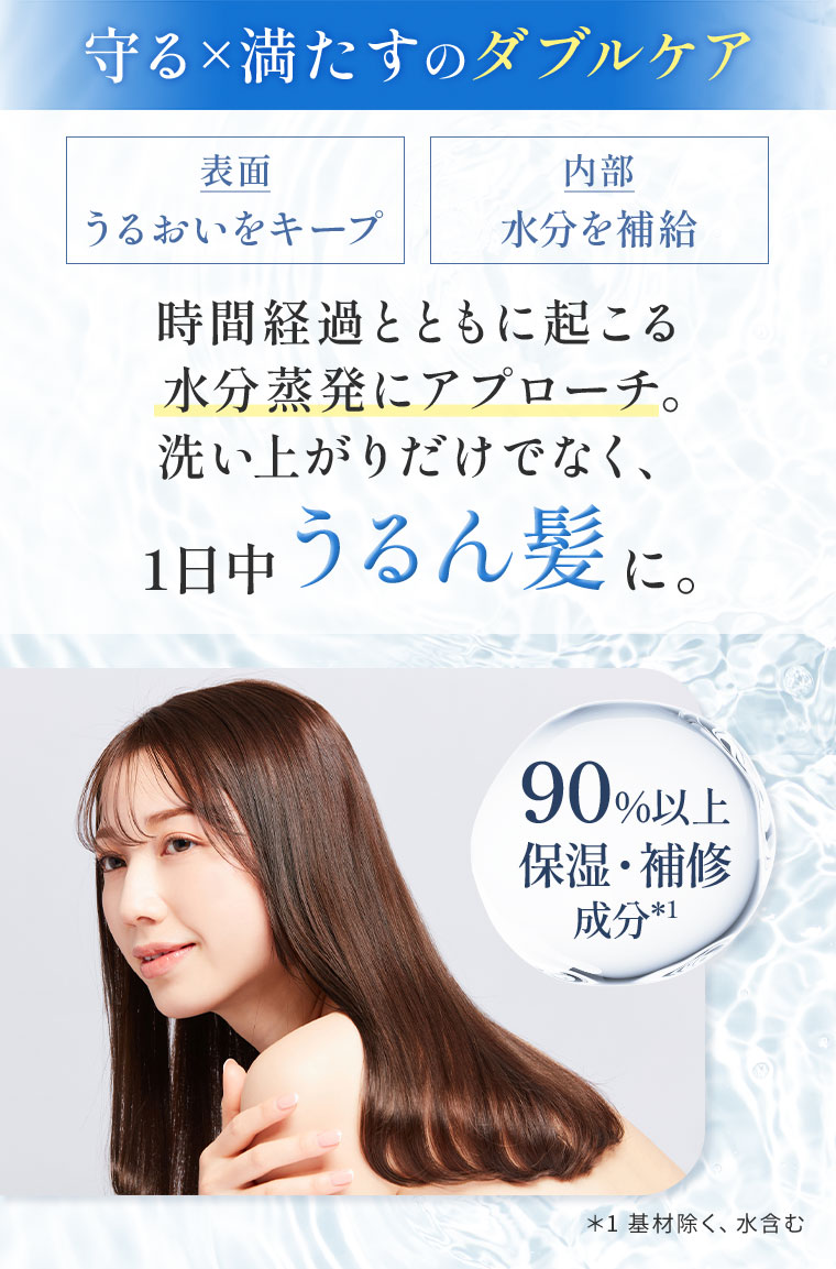 守る×満たすのダブルケア。表面、うるおいをキープ。内部、水分を補給。時間経過とともに起こる水分蒸発にアプローチ。洗い上がりだけでなく、1日中うるん髪に。90%以上保湿・補修成分。注釈(詳細は本画像をご確認ください)。