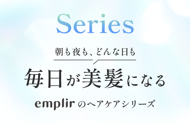 Series。朝も夜も、どんな日も。毎日が美髪になる、emplirのヘアケアシリーズ。