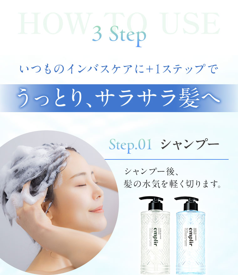 HOW TO USE 3 Step。いつものインバスケアに+1ステップでうっとり、サラサラ髪へ。Step.01 シャンプー。シャンプー後、髪の水気を軽く切ります。