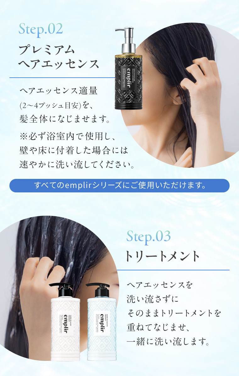 Step.02 プレミアム ヘアエッセンス。ヘアエッセンス適量（2〜4プッシュ目安）を、髪全体になじませます。必ず浴室内で使用し、壁や床に付着した場合には速やかに洗い流してください。すべてのemplirシリーズにご使用いただけます。Step.03 トリートメント。ヘアエッセンスを洗い流さずにそのままトリートメントを重ねてなじませ、一緒に洗い流します。