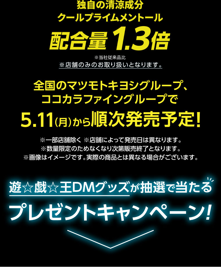 独自の清涼成分、クールプライムメントール配合量1.3倍。全国のマツモトキヨシグループ、ココカラファイングループで5.11(月)から順次発売予定!注釈(詳細は本画像をご確認ください)。遊戯王DMグッズが抽選で当たるプレゼントキャンペーン!