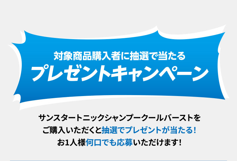 対象商品購入者に抽選で当たるプレゼントキャンペーン。サンスタートニックシャンプークールバーストをご購入いただくと抽選でプレゼントが当たる!お1人様何口でも応募いただけます!