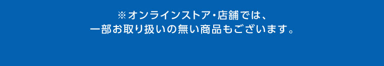 オンラインストア・店舗では、一部お取り扱いのない商品もございます。