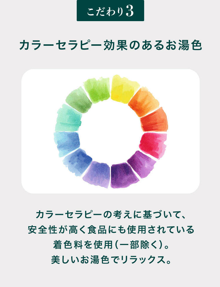 こだわり3、カラーセラピー効果のあるお湯色。カラーセラピーの考えに基づいて、安全性が高く食品にも使用されている着色料を使用(一部除く)。美しいお湯色でリラックス。