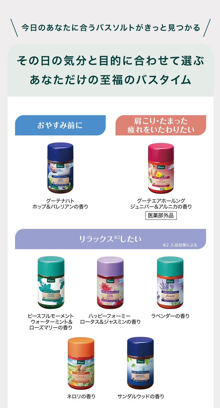 今日のあなたに合うバスソルトがきっと見つかる。その日の気分と目的に合わせて選ぶあなただけの至福のバスタイム。おやすみ前に、グーテナハト ホップ&バレリアンの香り。肩こり・たまった疲れをいたわりたい、グーテエアホールング ジュニパー&アルニカの香り(医薬部外品)。リラックスしたい、ピースフルモーメント ウォーターミント&ローズマリーの香り、ハッピーフォーミー ロータス&ジャスミンの香り、ラベンダーの香り、ネロリの香り、サンダルウッドの香り。注釈(詳細は本画像をご確認ください)。