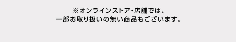 オンラインストア・店舗では、一部お取り扱いのない商品もございます。