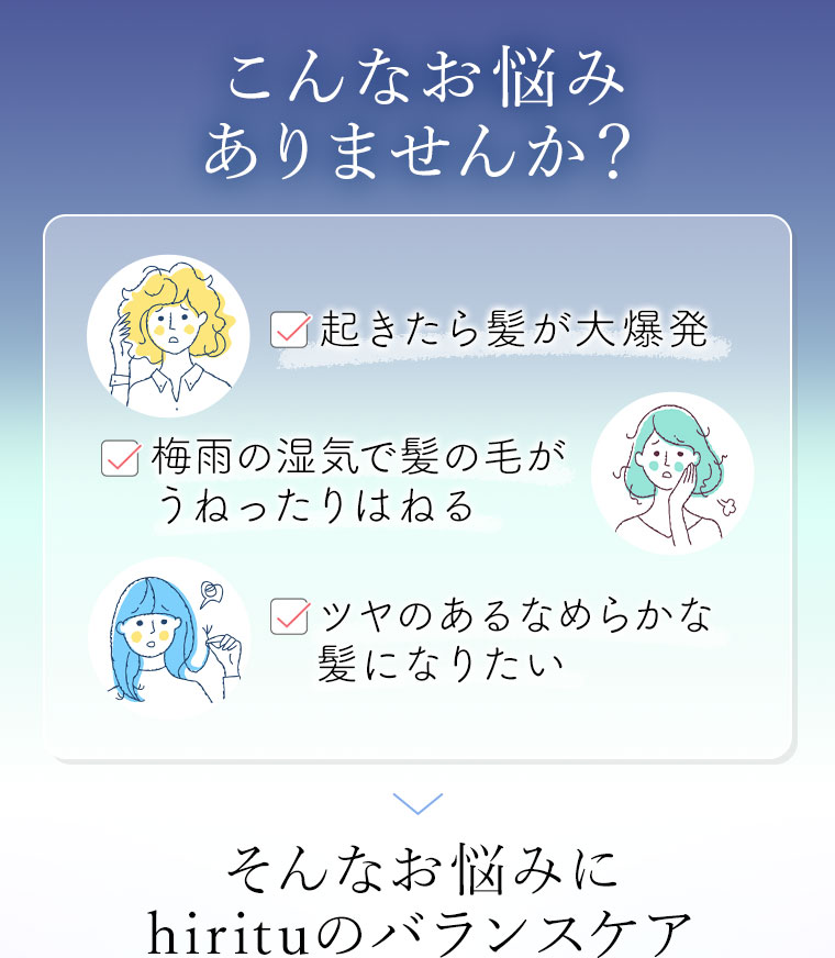 こんなお悩みありませんか？起きたら髪が大爆発。梅雨の湿気で髪の毛がうねったりはねる。ツヤのあるなめらかな髪になりたい。そんなお悩みに、hirituのバランスケア。