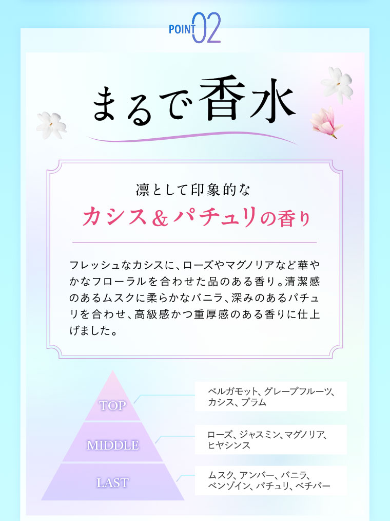 POINT02 まるで香水。凛として印象的な、カシス&パチュリの香り。フレッシュなカシスに、ローズやマグノリアなど華やかなフローラルを合わせた品のある香り。清潔感のあるムスクに柔らかなバニラ、深みのあるパチュリを合わせ、高級感かつ重厚感のある香りに仕上げました。図(本画像をご確認ください)。