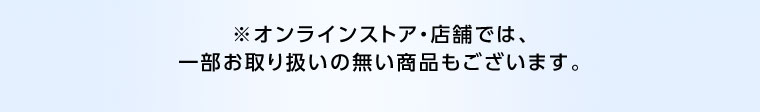 オンラインストア・店舗では、一部お取り扱いのない商品もございます。