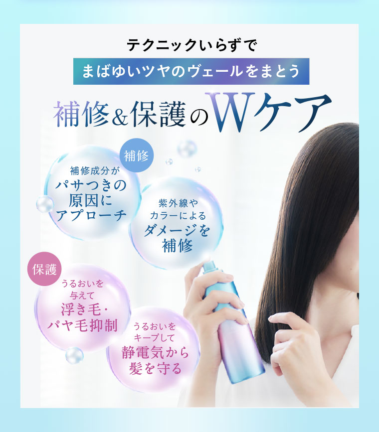 テクニックいらずで、まばゆいツヤのヴェールをまとう、補修&保護のWケア。補修。補修成分がパサつきの原因にアプローチ。紫外線やカラーによるダメージを補修。保護。うるおいを与えて浮き毛・パヤ毛抑制。うるおいをキープして静電気から髪を守る。