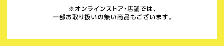 オンラインストア・店舗では、一部お取り扱いのない商品もございます。