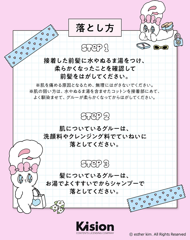 落とし方。STEP 1。接着した前髪に水やぬるま湯をつけ、柔らかくなったことを確認して前髪をはがしてください。注釈(詳細は本画像をご確認ください)。STEP 2。肌についているグルーは、洗顔料やクレンジング料でていねいに落としてください。STEP 3。髪についているグルーは、お湯でよくすすいでからシャンプーで落としてください。