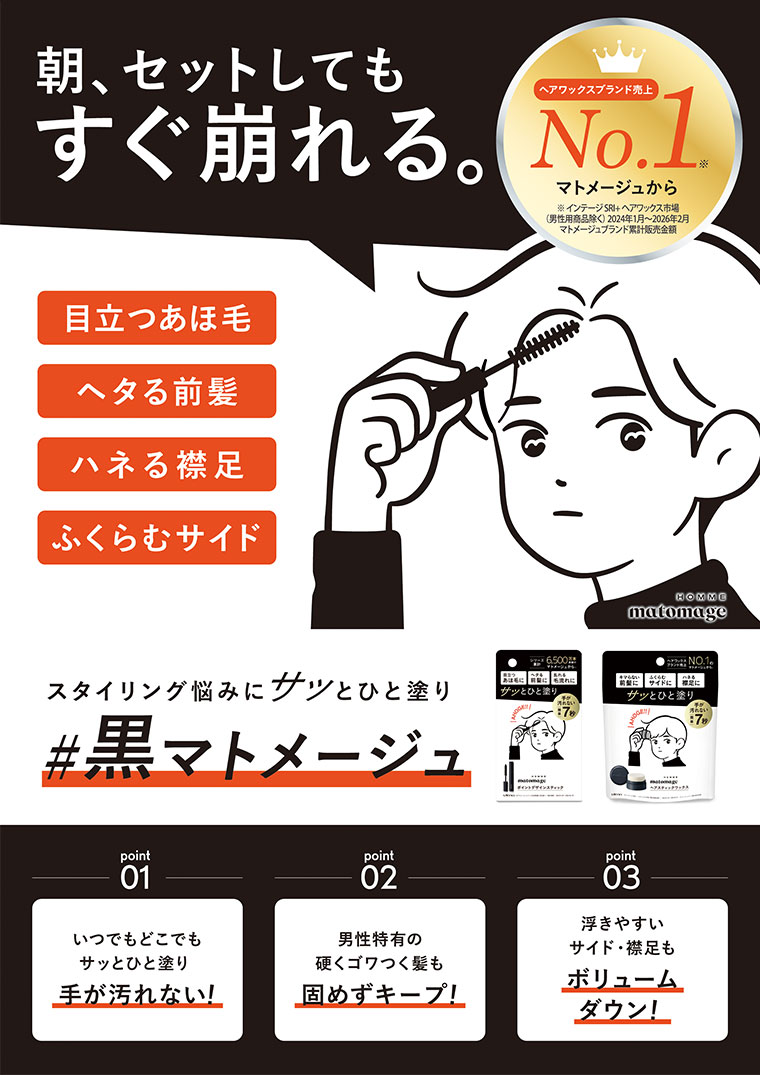朝、セットしてもすぐ崩れる。目立つあほ毛、ヘタる前髪、ハネる襟足、ふくらむサイド。スタイリング悩みに、サッとひと塗り。黒マトメージュ。ヘアワックスブランド売上No.1 マトメージュから。point 01。いつでもどこでもサッとひと塗り、手が汚れない!point 02。男性特有の硬くゴワつく髪も固めずキープ!point 03。浮きやすいサイド・襟足もボリュームダウン!
