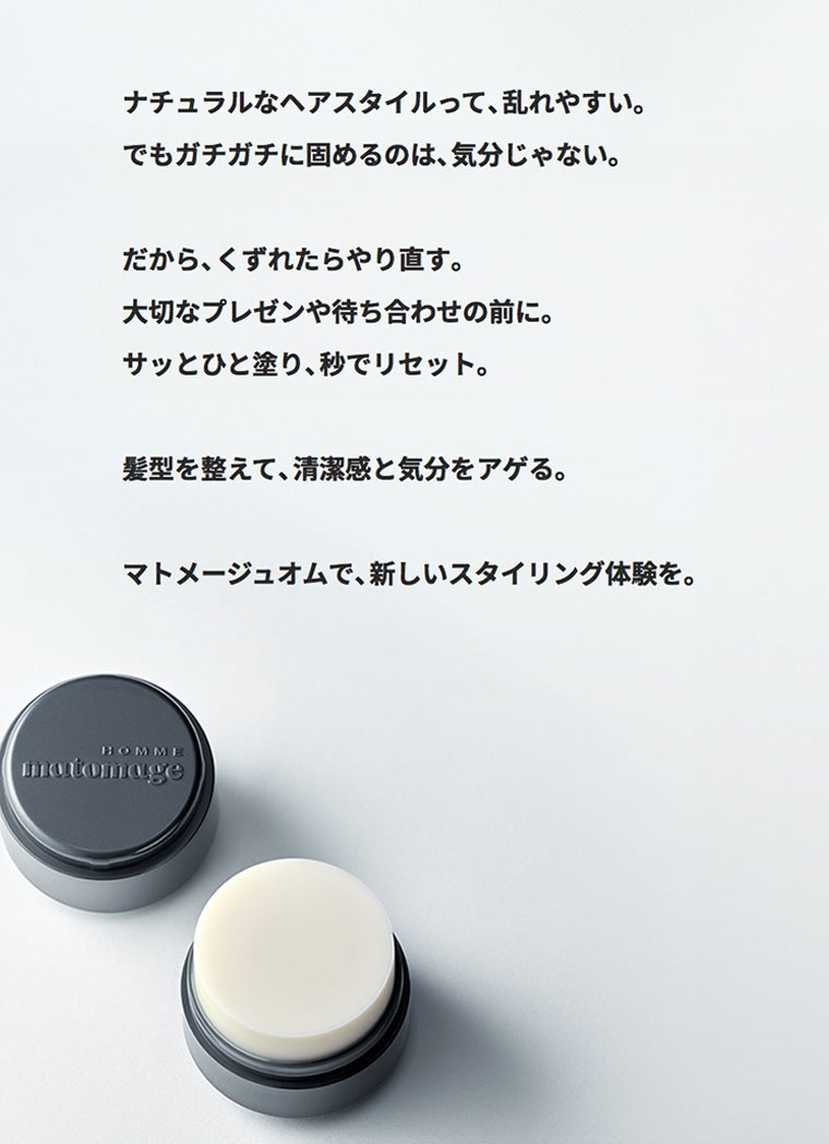 ナチュラルなヘアスタイルって、乱れやすい。でもガチガチに固めるのは、気分じゃない。だから、くずれたらやり直す。大切なプレゼンや待ち合わせの前に。サッとひと塗り、秒でリセット。髪型を整えて、清潔感と気分をアゲる。マトメージュオムで、新しいスタイリング体験を。