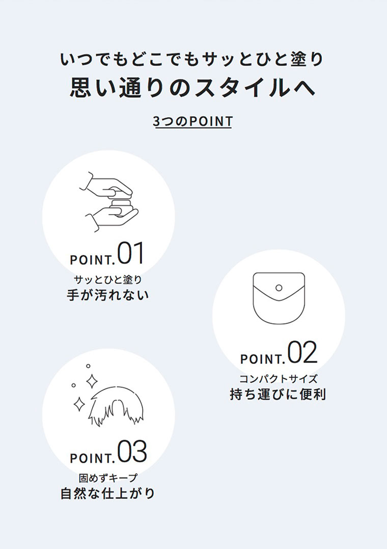 いつでもどこでもサッとひと塗り、思い通りのスタイルへ。3つのPOINT。POINT 01。サッとひと塗り、手が汚れない。POINT 02。コンパクトサイズ、持ち運びに便利。POINT 03。固めずキープ、自然な仕上がり。