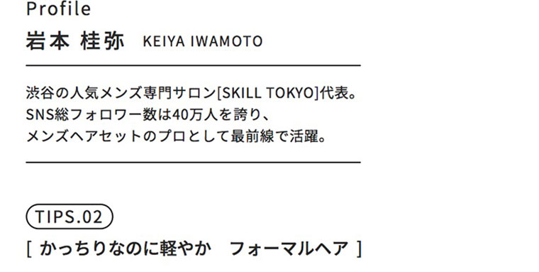 Profile。岩本 桂弥（KEIYA IWAMOTO）。渋谷の人気メンズ専門サロン [SKILL TOKYO]代表。SNS総フォロワー数は40万人を誇り、メンズヘアセットのプロとして最前線で活躍。TIPS.02。[かっちりなのに軽やか フォーマルヘア]。