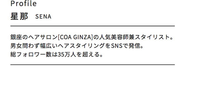 Profile。星那（SENA）。銀座のヘアサロン [COA GINZA]の人気美容師兼スタイリスト。男女問わず幅広いヘアスタイリングをSNSで発信。総フォロワー数は35万人を超える。