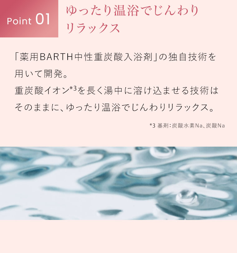 Point 01。ゆったり温浴でじんわりリラックス。「薬用BARTH中性重炭酸入浴剤」の独自技術を用いて開発。重炭酸イオンを長く湯中に溶け込ませる技術はそのままに、ゆったり温浴でじんわりリラックス。注釈(詳細は本画像をご確認ください)。