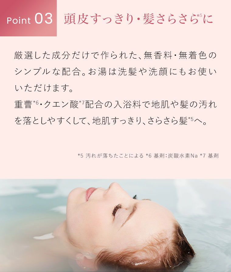 Point 03。頭皮すっきり・髪さらさらに。厳選した成分だけで作られた、無香料・無着色のシンプルな配合。お湯は洗髪や洗顔にもお使いいただけます。重曹・クエン酸配合の入浴料で地肌や髪の汚れを落としやすくして、地肌すっきり、さらさら髪へ。注釈(詳細は本画像をご確認ください)。