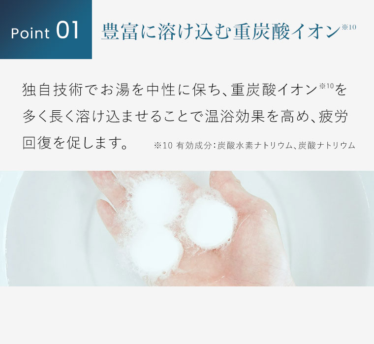 Point 01。豊富に溶け込む重炭酸イオン。独自技術でお湯を中性に保ち、重炭酸イオンを多く長く溶け込ませることで温浴効果を高め、疲労回復を促します。注釈(詳細は本画像をご確認ください)。