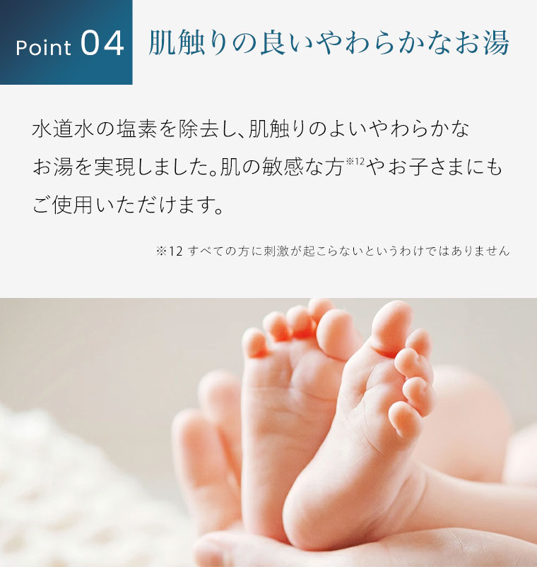 Point 04。肌触りの良いやわらかなお湯。水道水の塩素を除去し、肌触りのよいやわらかなお湯を実現しました。肌の敏感な方やお子さまにもご使用いただけます。注釈(詳細は本画像をご確認ください)。
