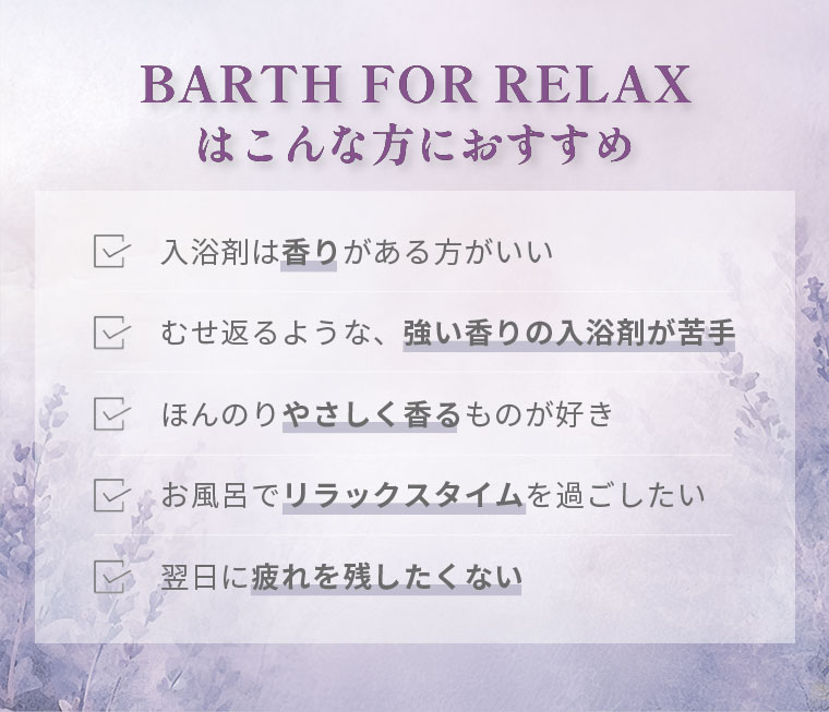 BARTH FOR RELAXはこんな方におすすめ。入浴剤は香りがある方がいい。むせ返るような、強い香りの入浴剤が苦手。ほんのりやさしく香るものが好き。お風呂でリラックスタイムを過ごしたい。翌日に疲れを残したくない。