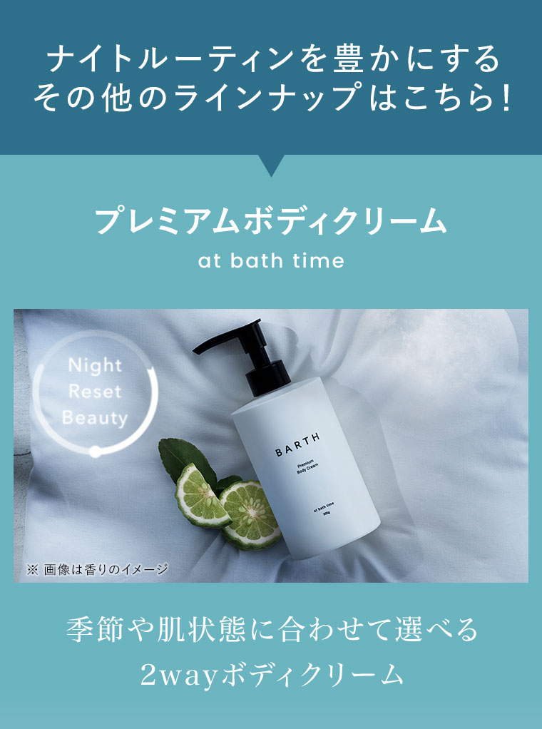 ナイトルーティンを豊かにするその他のラインナップはこちら! プレミアムボディクリーム at bath time。季節や肌状態に合わせて選べる2wayボディクリーム。